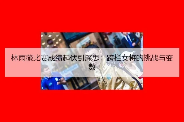 林雨薇比赛成绩起伏引深思：跨栏女将的挑战与变数 | aitiyu
