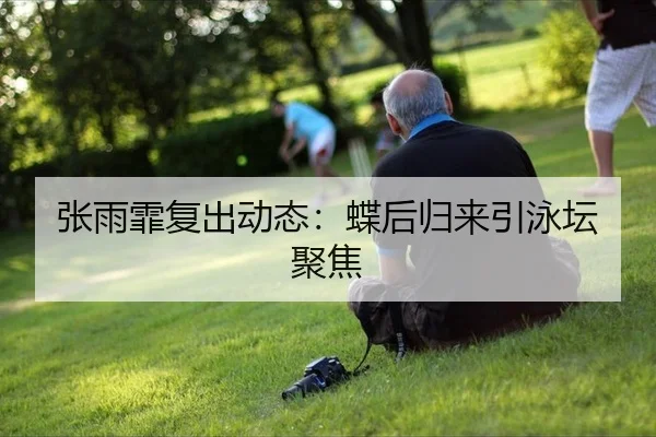 张雨霏复出动态：蝶后归来引泳坛聚焦